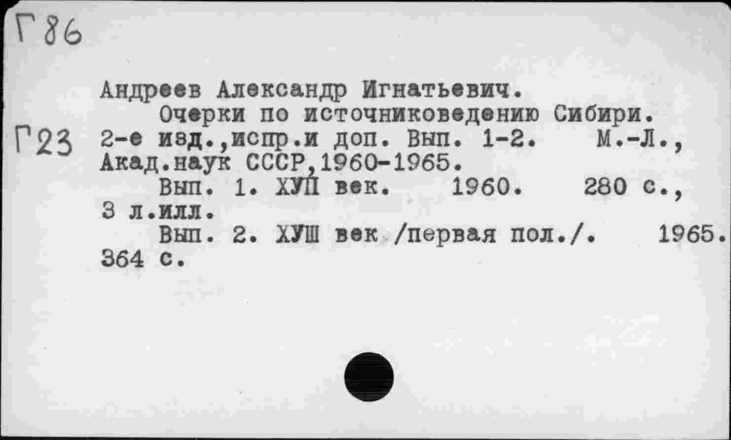 ﻿Г Jé>
Андреев Александр Игнатьевич.
Очерки по источниковедению Сибири.
Р2Я 2-е ивд.,испр.и доп. ВНП. 1-2.	М.-Л.,
Акад.наук СССР,1960-1965.
Вып. 1. ХУЛ век. I960.	280 с.,
3 л.илл.
Вып. 2. ХУ1П век /первая пол./. 1965. 364 с.